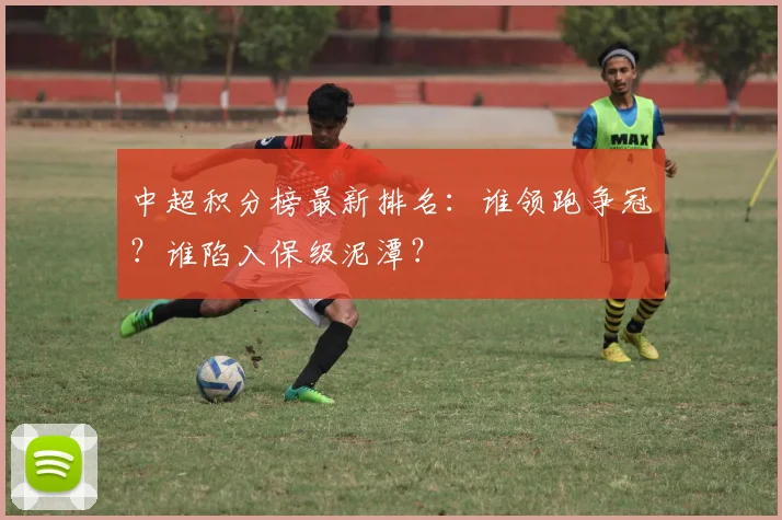 中超积分榜最新排名：谁领跑争冠？谁陷入保级泥潭？