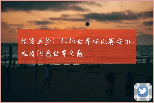 绿茵逐梦！2026世界杯比赛安排，谁将问鼎世界之巅