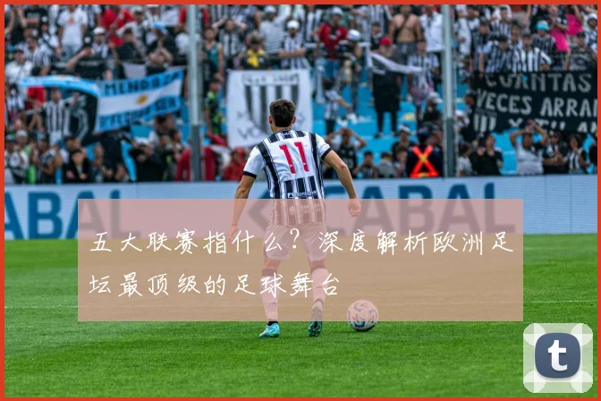 五大联赛指什么？深度解析欧洲足坛最顶级的足球舞台