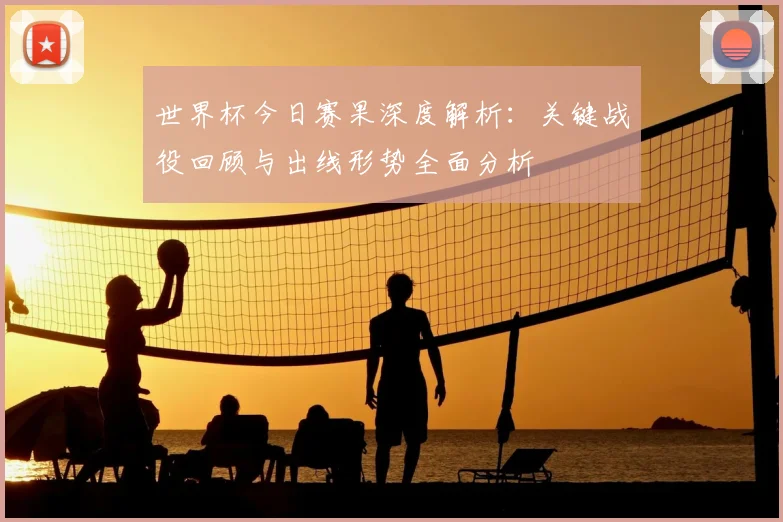 世界杯今日赛果深度解析：关键战役回顾与出线形势全面分析