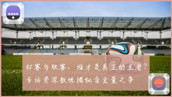 杯赛与联赛，谁才是真正的王者？专访资深教练揭秘含金量之争