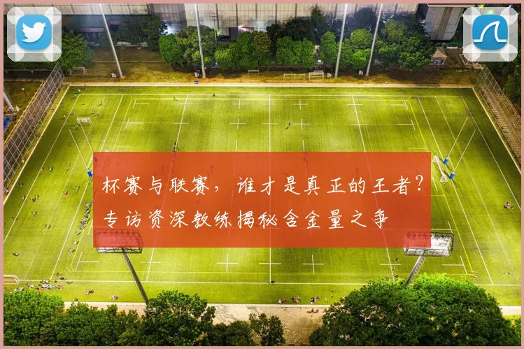 杯赛与联赛，谁才是真正的王者？专访资深教练揭秘含金量之争