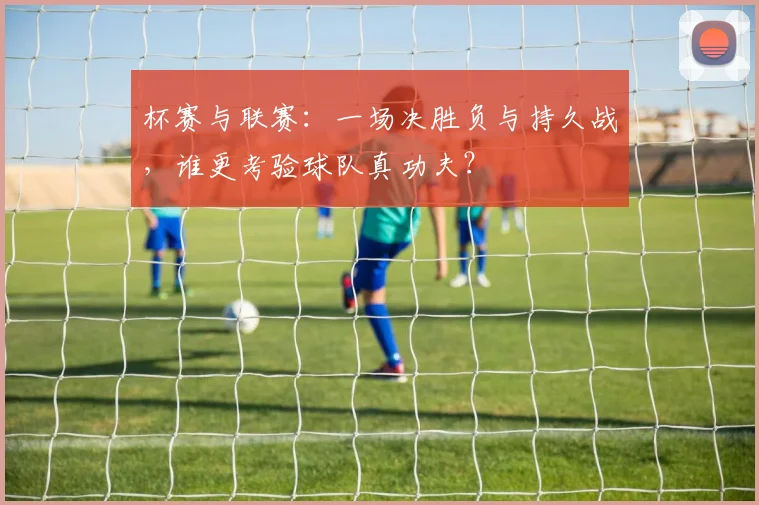杯赛与联赛:一场决胜负与持久战,谁更考验球队真功夫?
