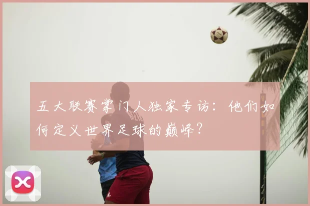 五大联赛掌门人独家专访：他们如何定义世界足球的巅峰？