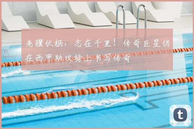 老骥伏枥，志在千里！传奇巨星仍在西甲助攻榜上书写传奇