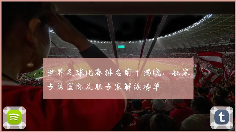 世界足球比赛排名前十揭晓,独家专访国际足联专家解读榜单