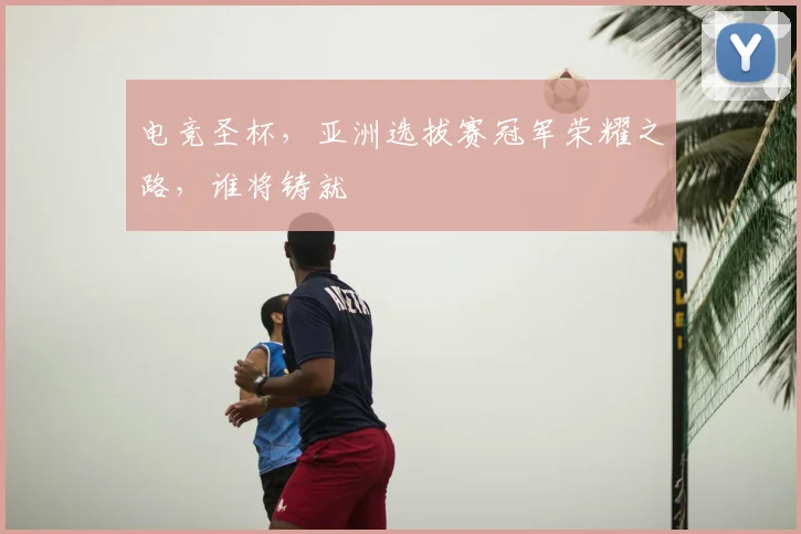 电竞圣杯,亚洲选拔赛冠军荣耀之路,谁将铸就