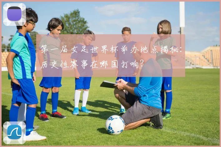 第一届女足世界杯举办地点揭秘:历史性赛事在哪国打响?
