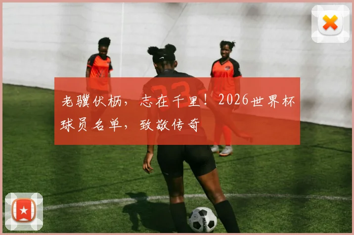 老骥伏枥,志在千里!2026世界杯球员名单,致敬传奇