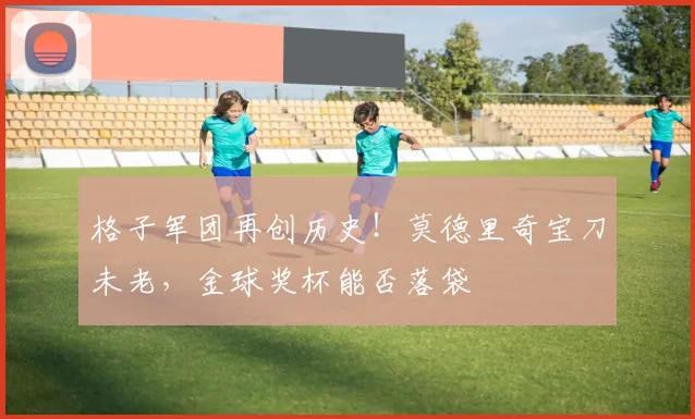 格子军团再创历史！莫德里奇宝刀未老，金球奖杯能否落袋